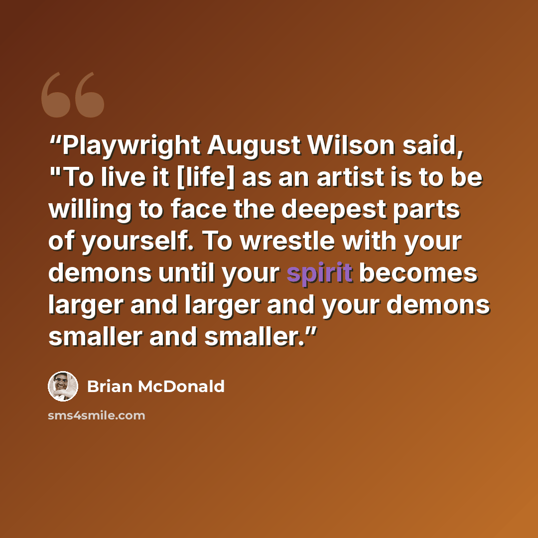 “Playwright August Wilson said, "To live it [life] as an artist is to be willing to face the deepest parts of yourself. To wrestle with your demons until your spirit becomes larger and larger and your demons smaller and smaller.” quote by Brian McDonald