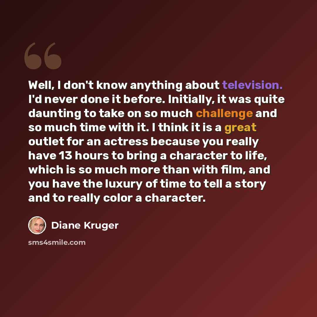 “Well, I don't know anything about television. I'd never done it before. Initially, it was quite daunting to take on so much challenge and so much time with it. I think it is a great outlet for an actress because you really have 13 hours to bring a character to life, which is so much more than with…” quote by Diane Kruger