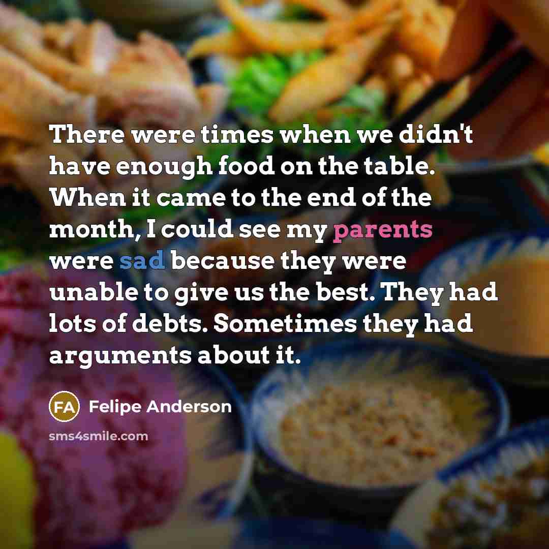 “There were times when we didn't have enough food on the table. When it came to the end of the month, I could see my parents were sad because they were unable to give us the best. They had lots of debts. Sometimes they had arguments about it.” quote by Felipe Anderson