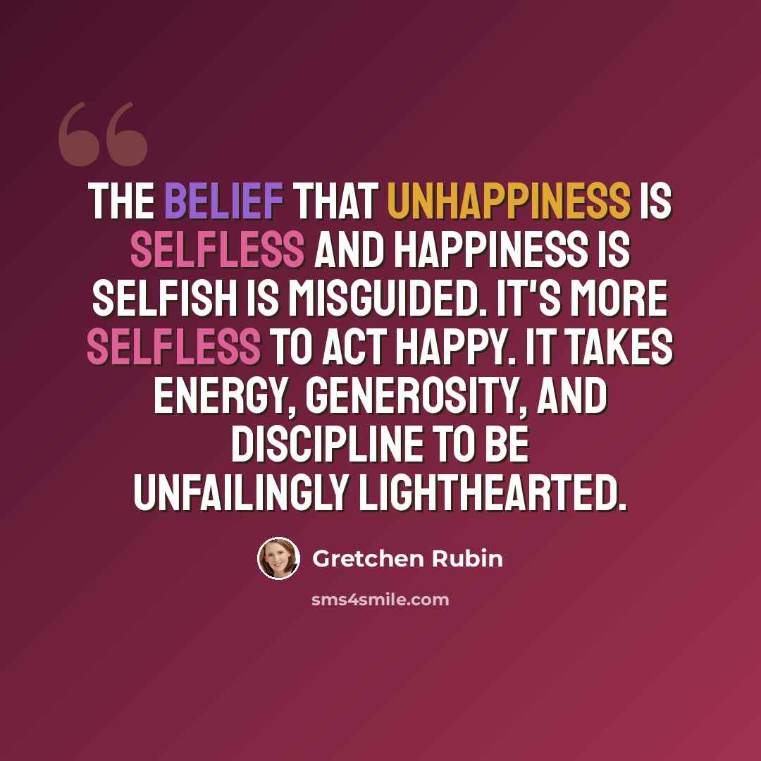“The belief that unhappiness is selfless and happiness is selfish is misguided. It's more selfless to act happy. It takes energy, generosity, and discipline to be unfailingly lighthearted.” quote by Gretchen Rubin