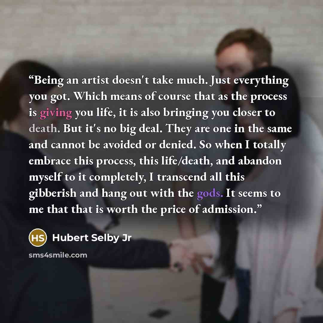 “Being an artist doesn't take much. Just everything you got. Which means of course that as the process is giving you life, it is also bringing you closer to death. But it's no big deal. They are one in the same and cannot be avoided or denied. So when I totally embrace this process, this…” quote by Hubert Selby Jr