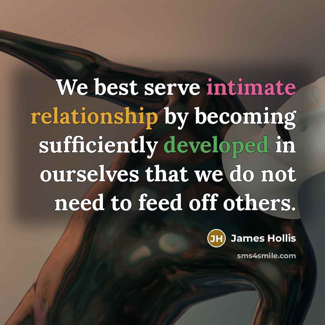 “We best serve intimate relationship by becoming sufficiently developed in ourselves that we do not need to feed off others.” quote by James Hollis
