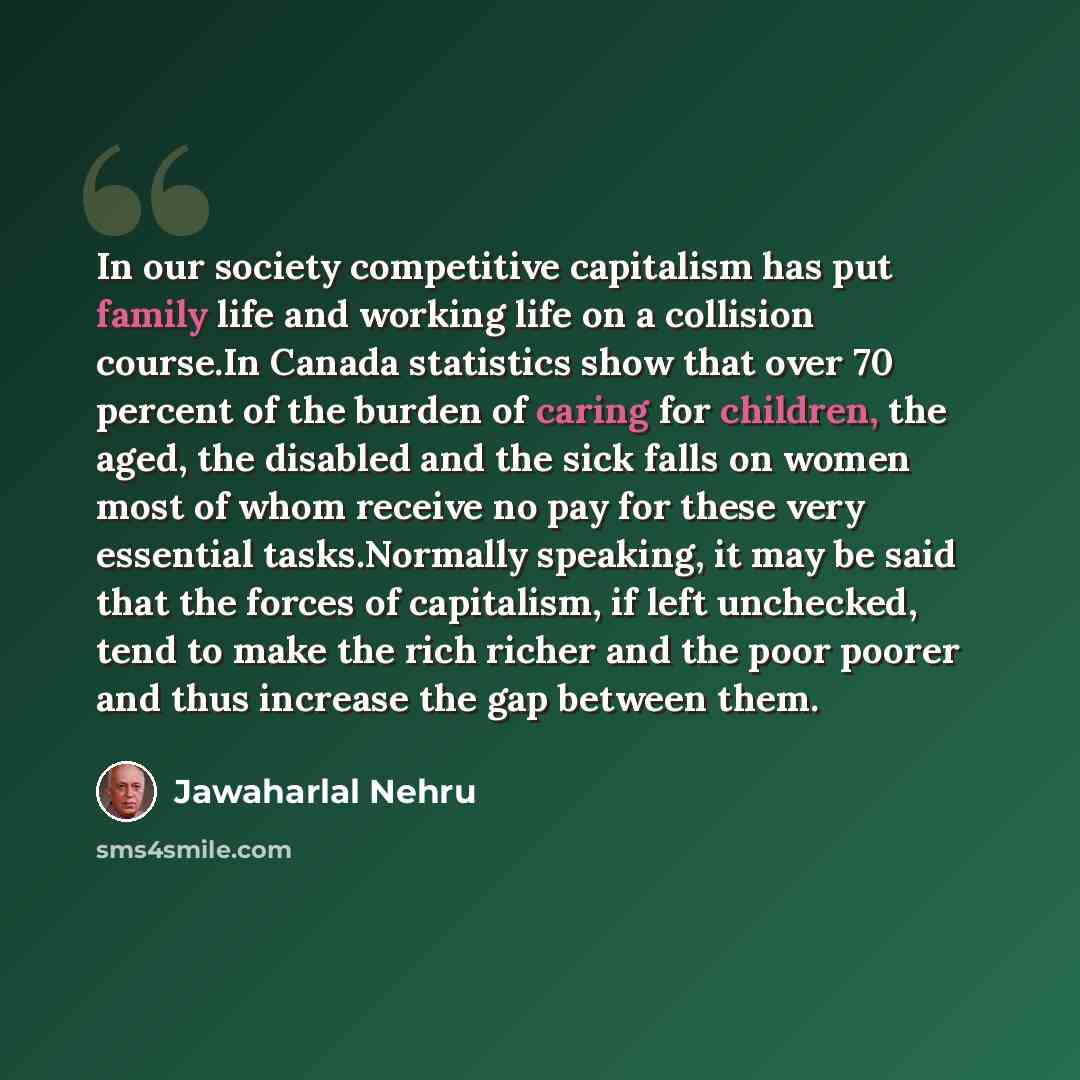 “In our society competitive capitalism has put family life and working life on a collision course.In Canada statistics show that over 70 percent of the burden of caring for children, the aged, the disabled and the sick falls on women most of whom receive no pay for these very essential…” quote by Jawaharlal Nehru