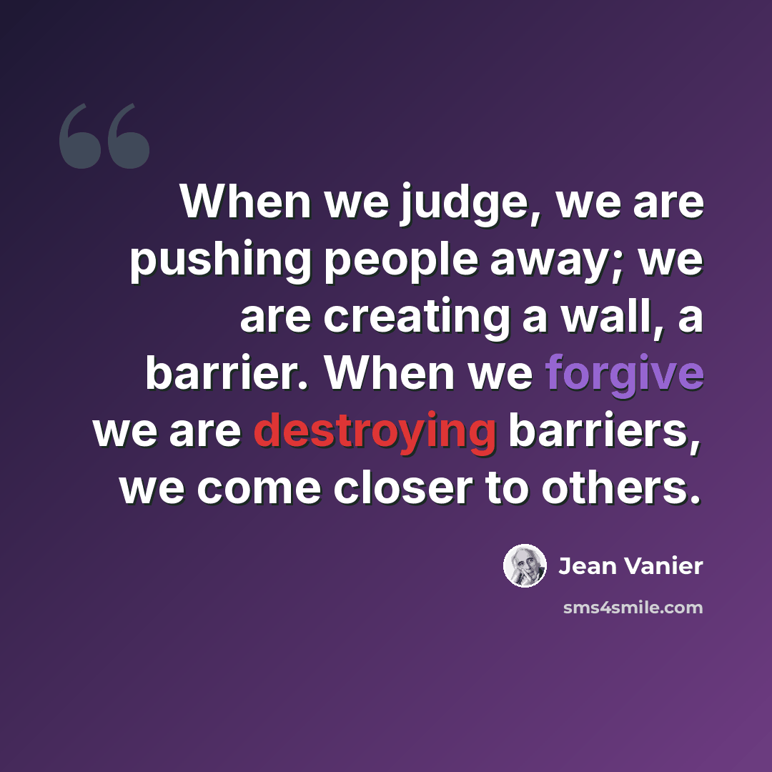 “When we judge, we are pushing people away; we are creating a wall, a barrier. When we forgive we are destroying barriers, we come closer to others.” quote by Jean Vanier
