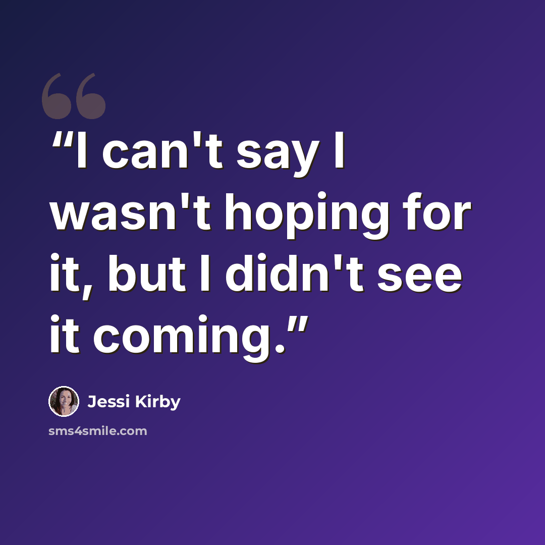 “I can't say I wasn't hoping for it, but I didn't see it coming.” quote by Jessi Kirby