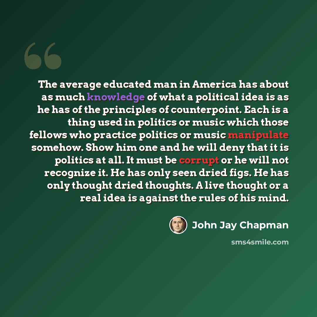 “The average educated man in America has about as much knowledge of what a political idea is as he has of the principles of counterpoint. Each is a thing used in politics or music which those fellows who practice politics or music manipulate somehow. Show him one and he will deny that it is…” quote by John Jay Chapman