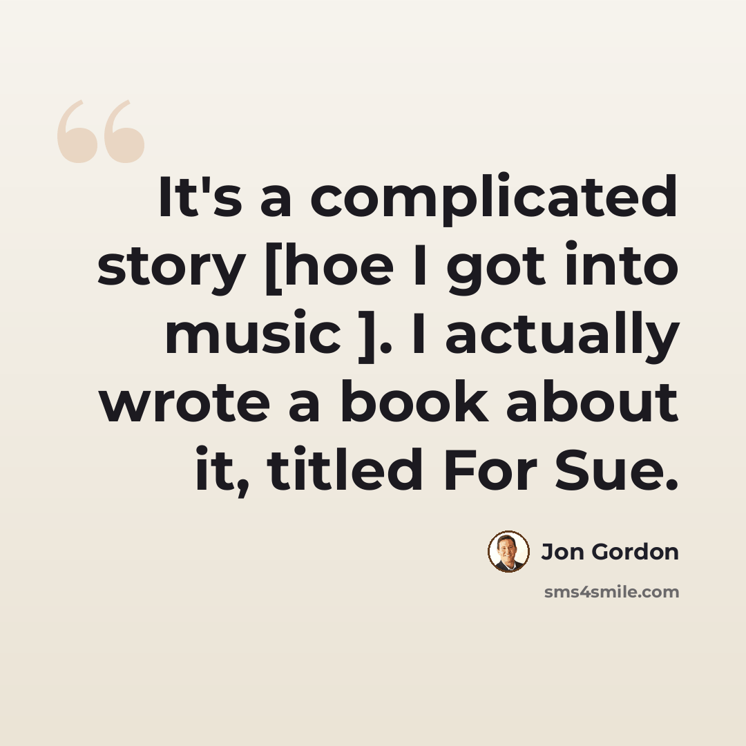 “It's a complicated story [hoe I got into music ]. I actually wrote a book about it, titled For Sue.” quote by Jon Gordon