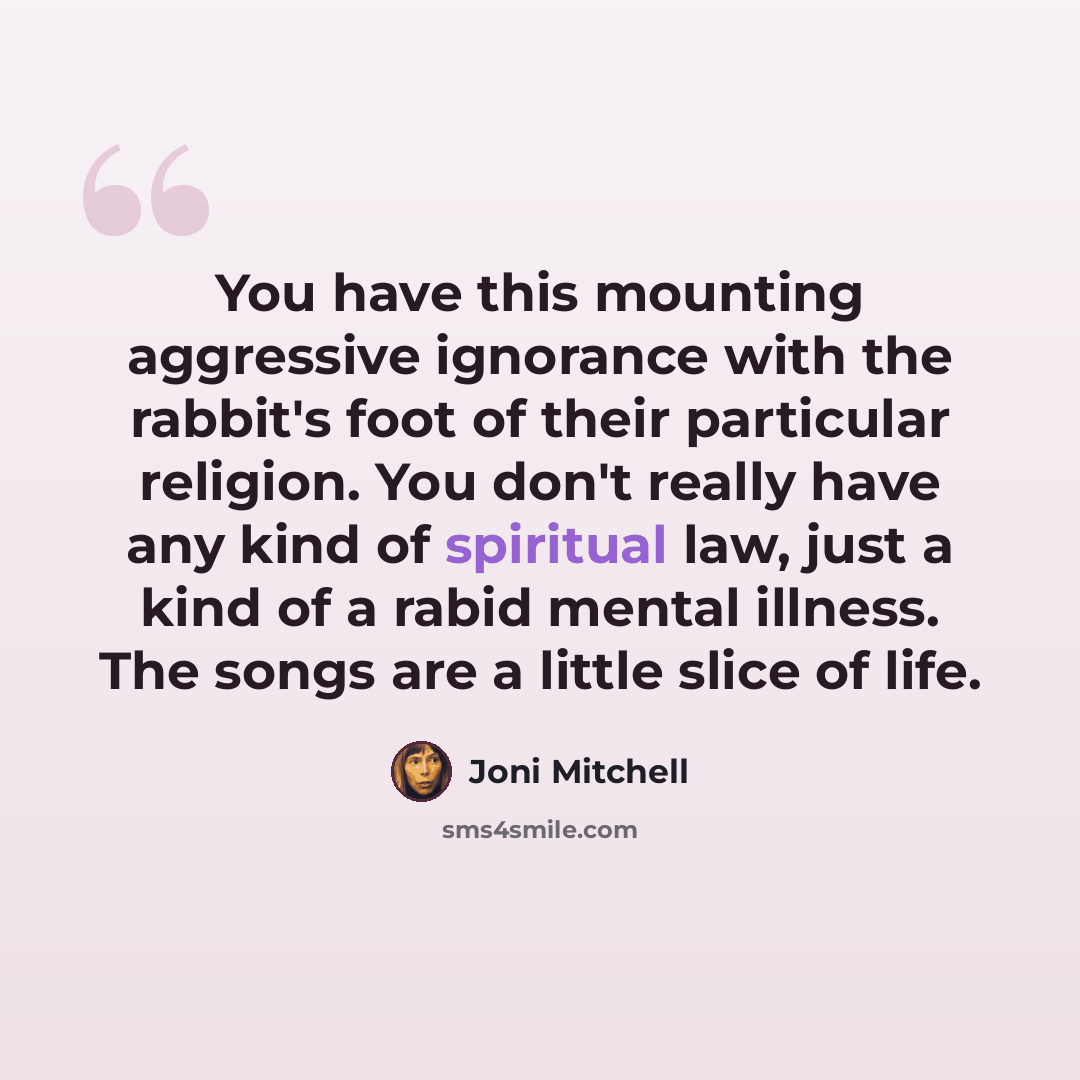 “You have this mounting aggressive ignorance with the rabbit's foot of their particular religion. You don't really have any kind of spiritual law, just a kind of a rabid mental illness. The songs are a little slice of life.” quote by Joni Mitchell