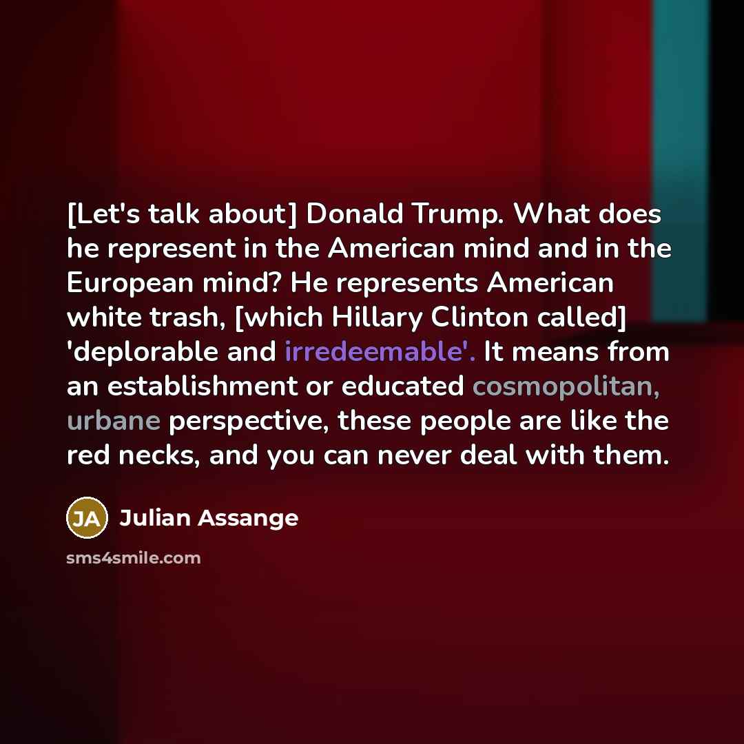 “[Let's talk about] Donald Trump. What does he represent in the American mind and in the European mind? He represents American white trash, [which Hillary Clinton called] 'deplorable and irredeemable'. It means from an establishment or educated cosmopolitan, urbane perspective, these people are…” quote by Julian Assange