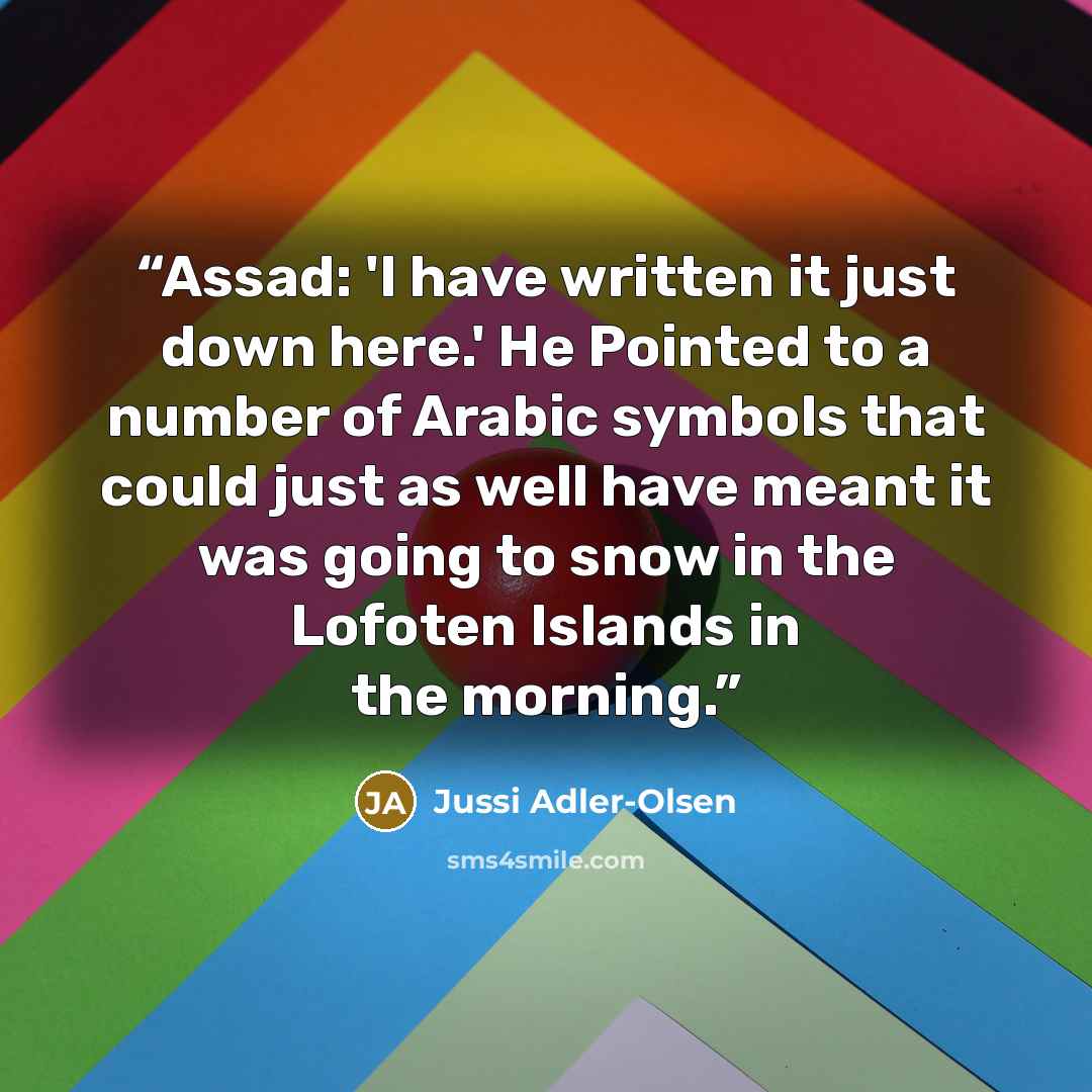 “Assad: 'I have written it just down here.' He Pointed to a number of Arabic symbols that could just as well have meant it was going to snow in the Lofoten Islands in the morning.” quote by Jussi Adler-Olsen