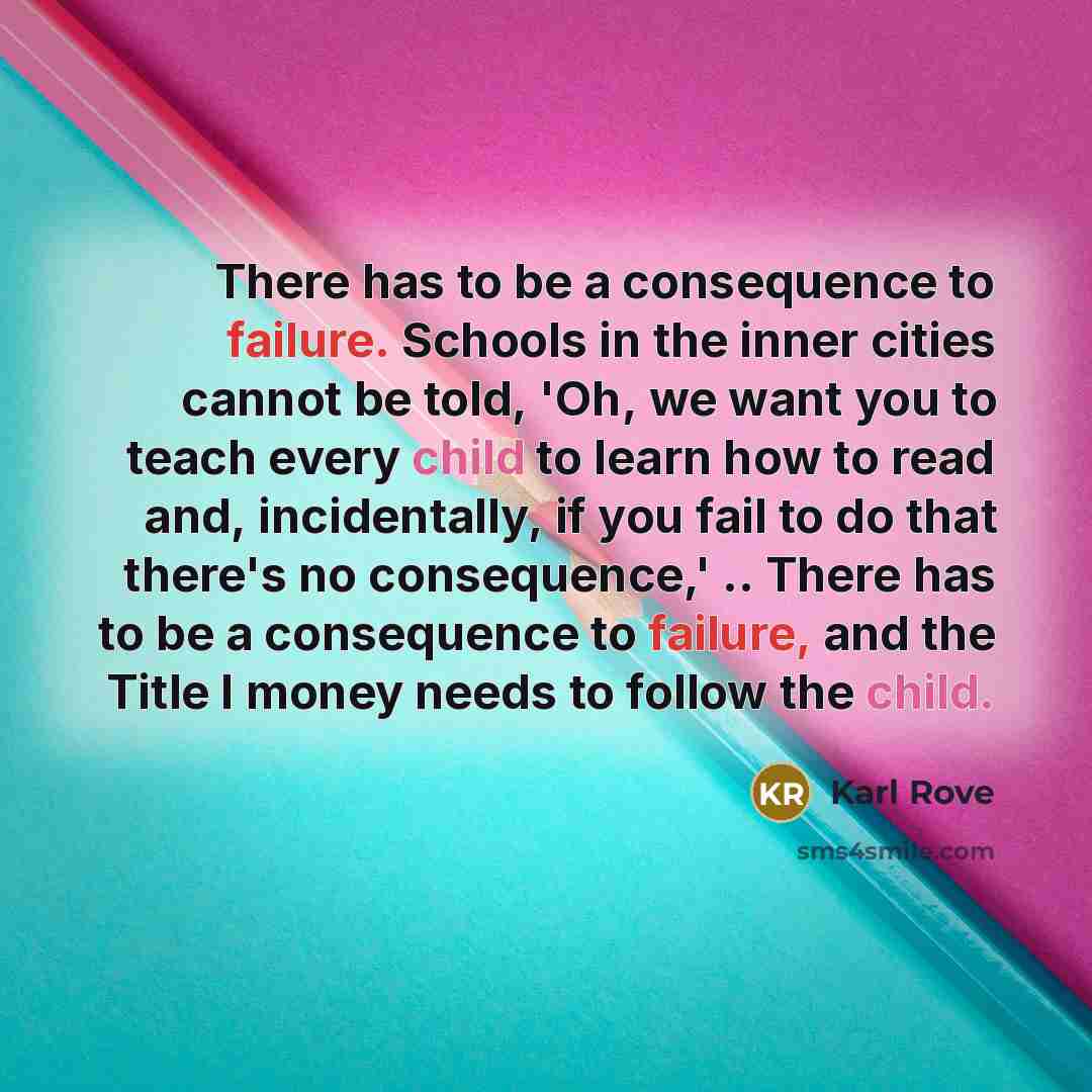 “There has to be a consequence to failure. Schools in the inner cities cannot be told, 'Oh, we want you to teach every child to learn how to read and, incidentally, if you fail to do that there's no consequence,' .. There has to be a consequence to failure, and the Title I money needs to follow the…” quote by Karl Rove