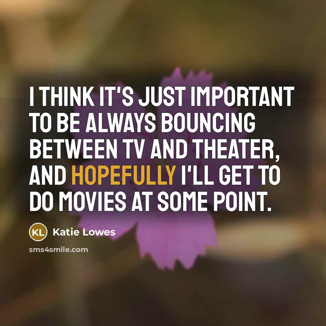 “I think it's just important to be always bouncing between TV and theater, and hopefully I'll get to do movies at some point.” quote by Katie Lowes