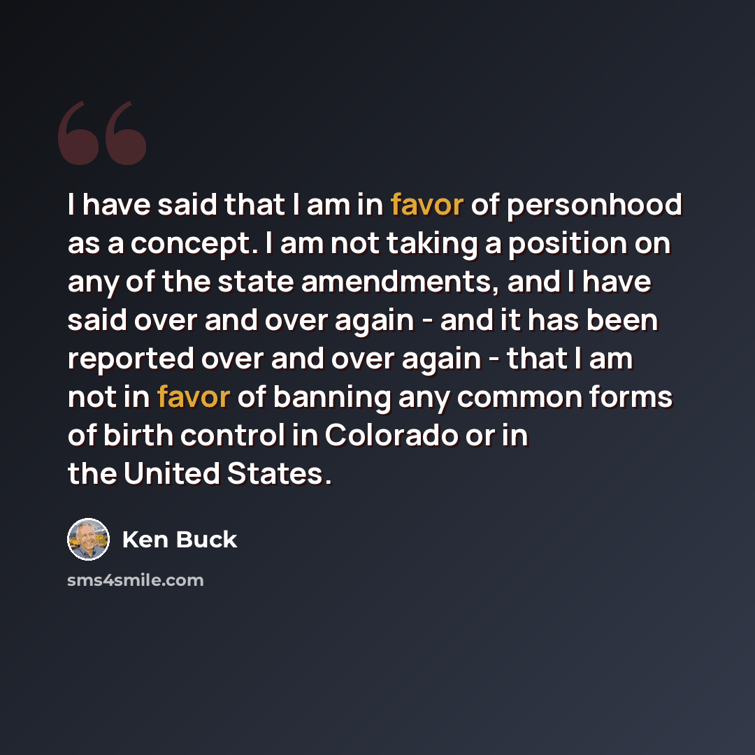 “I have said that I am in favor of personhood as a concept. I am not taking a position on any of the state amendments, and I have said over and over again - and it has been reported over and over again - that I am not in favor of banning any common forms of birth control in Colorado or in the…” quote by Ken Buck