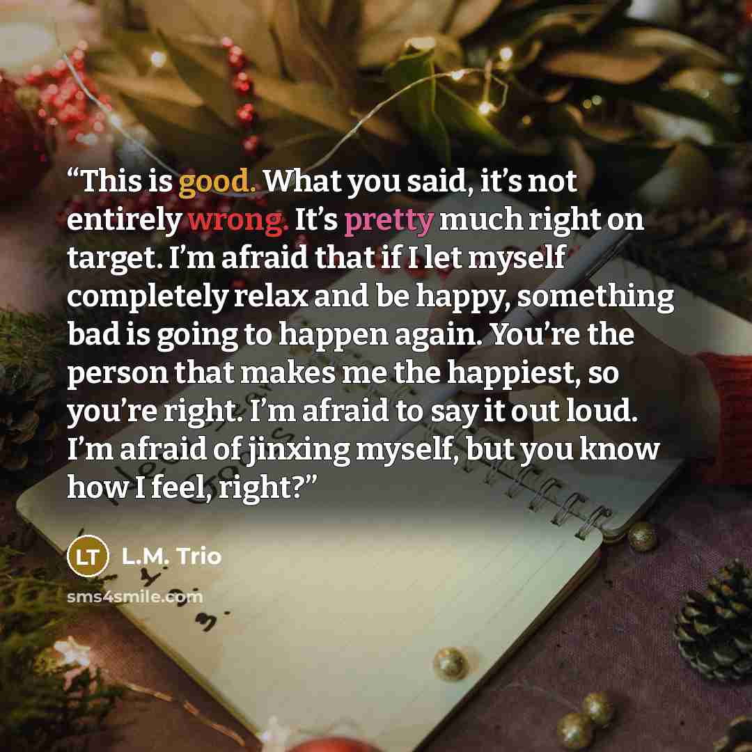 “This is good. What you said, it’s not entirely wrong. It’s pretty much right on target. I’m afraid that if I let myself completely relax and be happy, something bad is going to happen again. You’re the person that makes me the happiest, so you’re right. I’m afraid to say it out loud. I’m afraid of…” quote by L.M. Trio