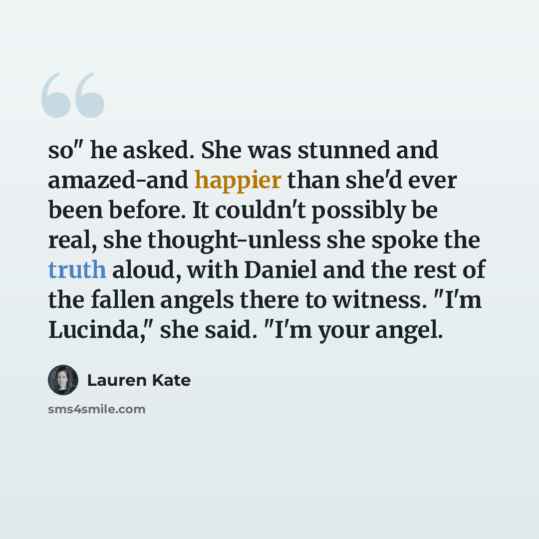 “so" he asked. She was stunned and amazed-and happier than she'd ever been before. It couldn't possibly be real, she thought-unless she spoke the truth aloud, with Daniel and the rest of the fallen angels there to witness. "I'm Lucinda," she said. "I'm your angel.” quote by Lauren Kate