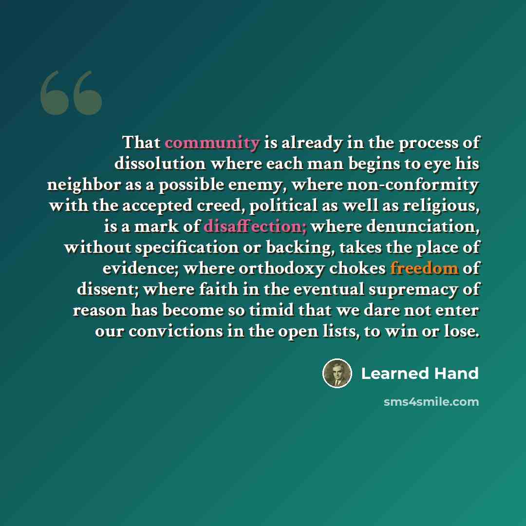 “That community is already in the process of dissolution where each man begins to eye his neighbor as a possible enemy, where non-conformity with the accepted creed, political as well as religious, is a mark of disaffection; where denunciation, without specification or backing, takes the place of…” quote by Learned Hand