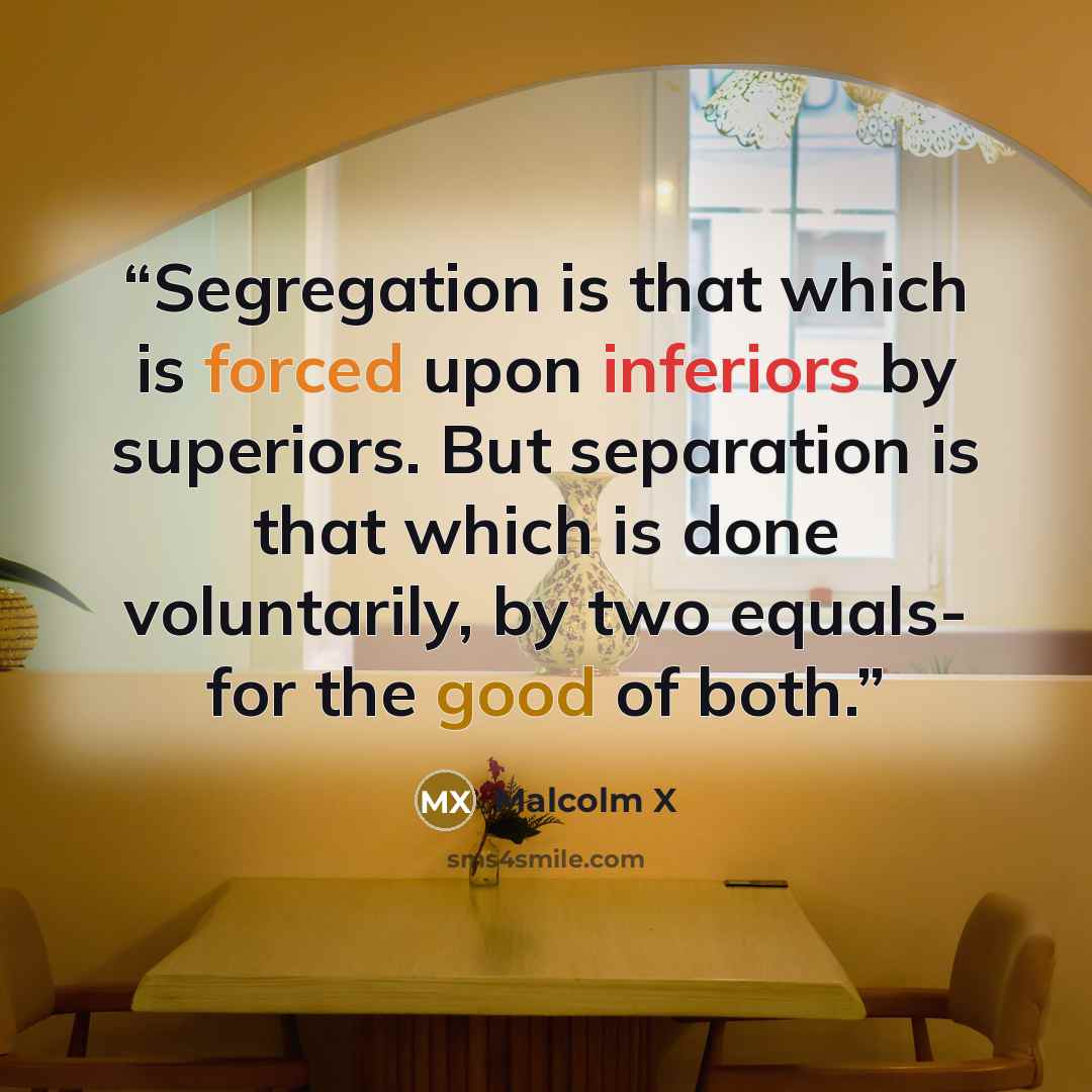 “Segregation is that which is forced upon inferiors by superiors. But separation is that which is done voluntarily, by two equals- for the good of both.” quote by Malcolm X
