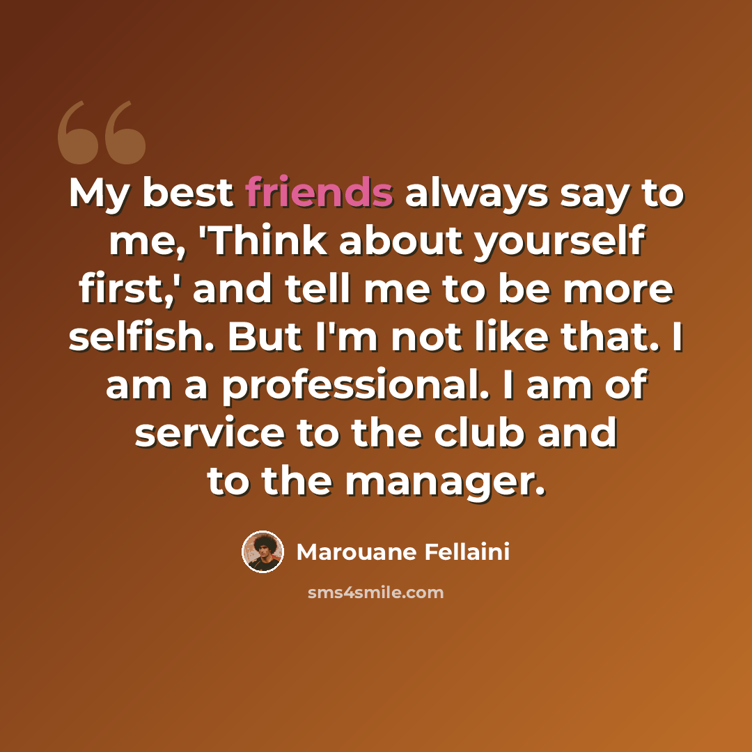 “My best friends always say to me, 'Think about yourself first,' and tell me to be more selfish. But I'm not like that. I am a professional. I am of service to the club and to the manager.” quote by Marouane Fellaini