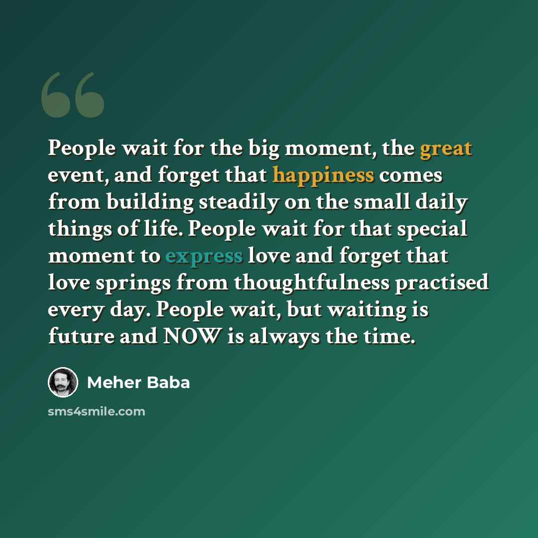 “People wait for the big moment, the great event, and forget that happiness comes from building steadily on the small daily things of life. People wait for that special moment to express love and forget that love springs from thoughtfulness practised every day. People wait, but waiting is future…” quote by Meher Baba