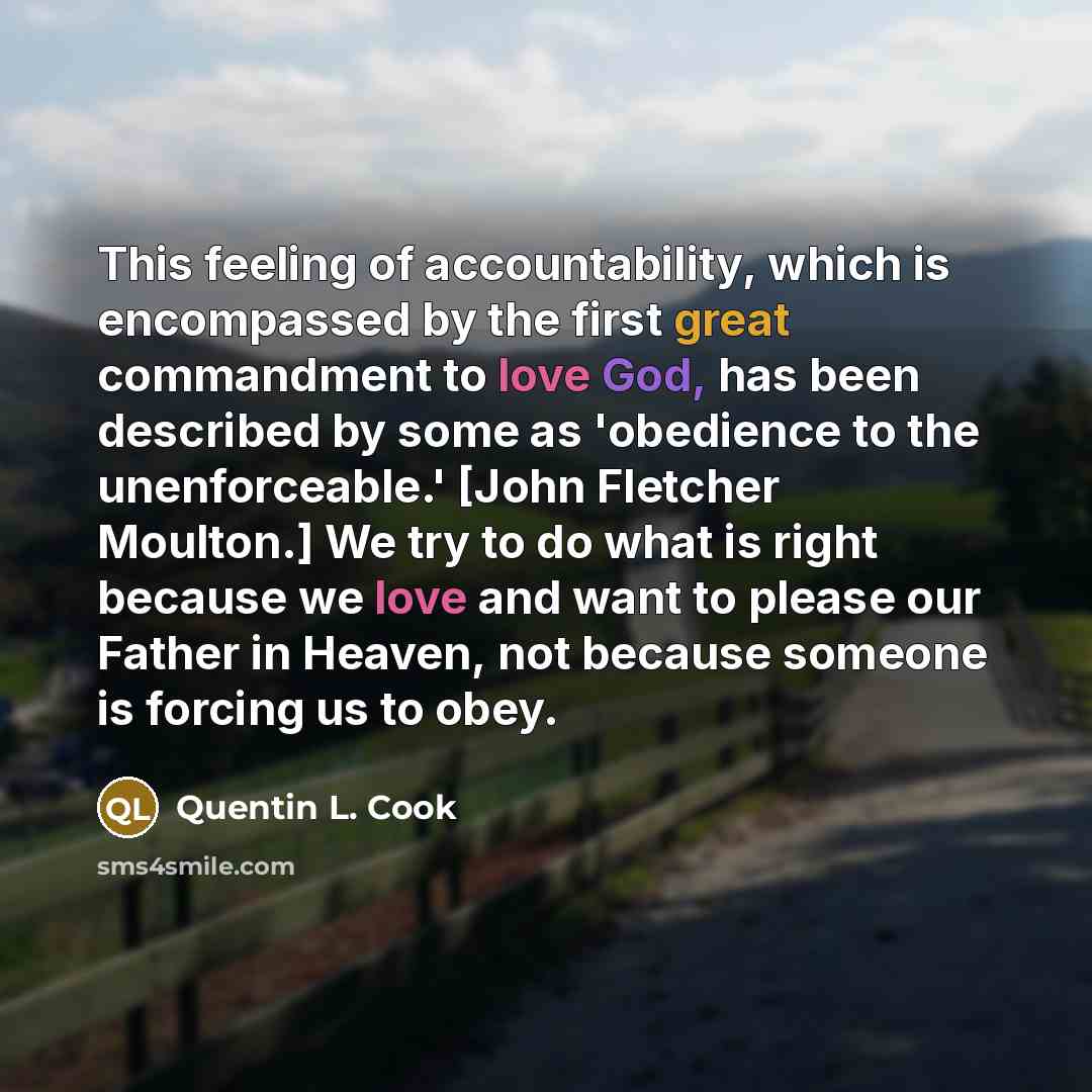 “This feeling of accountability, which is encompassed by the first great commandment to love God, has been described by some as 'obedience to the unenforceable.' [John Fletcher Moulton.] We try to do what is right because we love and want to please our Father in Heaven, not because someone is…” quote by Quentin L. Cook