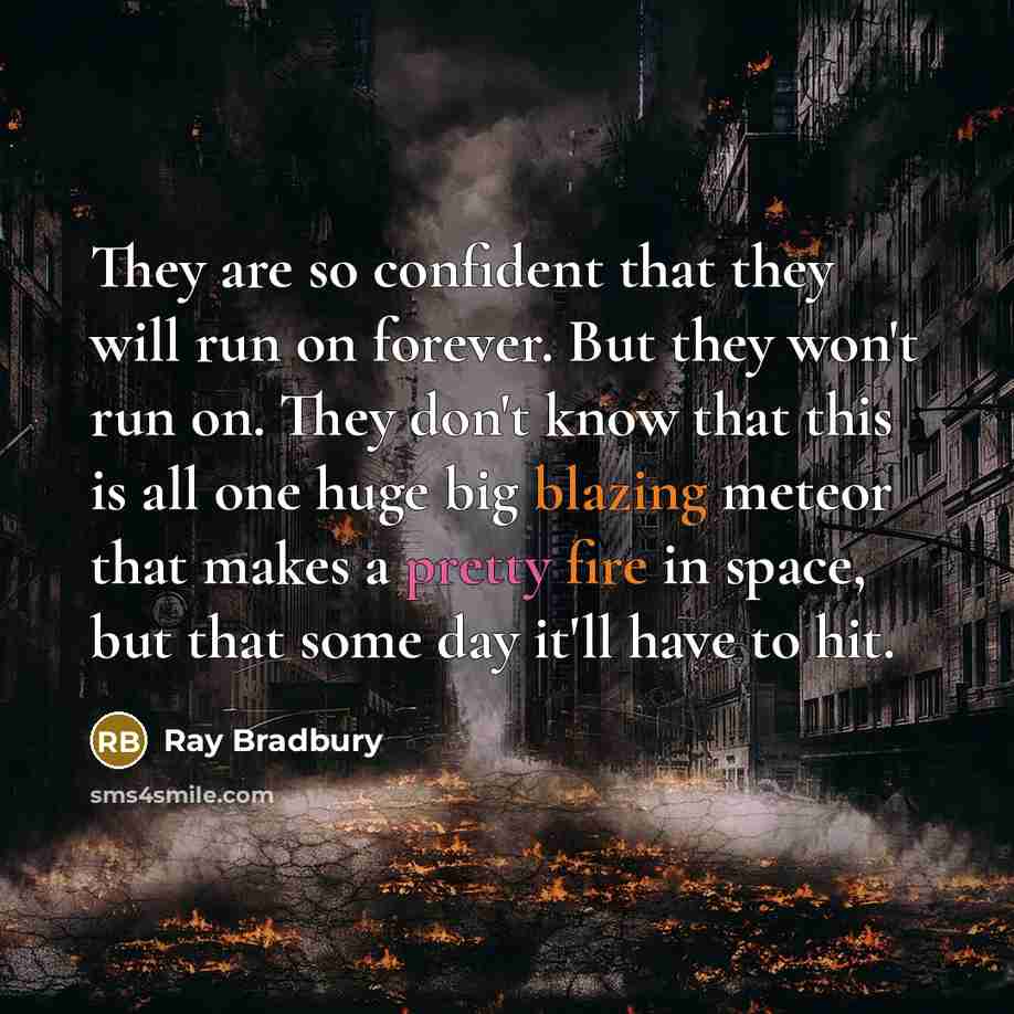 “They are so confident that they will run on forever. But they won't run on. They don't know that this is all one huge big blazing meteor that makes a pretty fire in space, but that some day it'll have to hit.” quote by Ray Bradbury