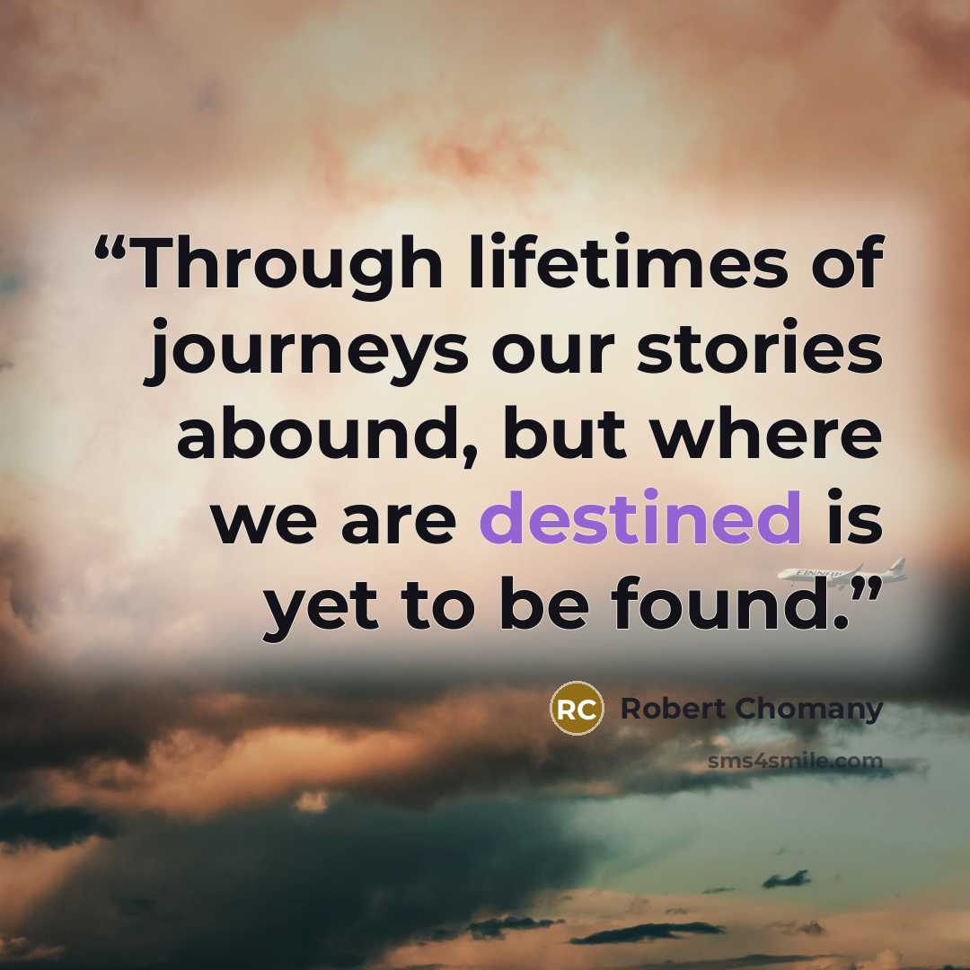 “Through lifetimes of journeys our stories abound, but where we are destined is yet to be found.” quote by Robert Chomany