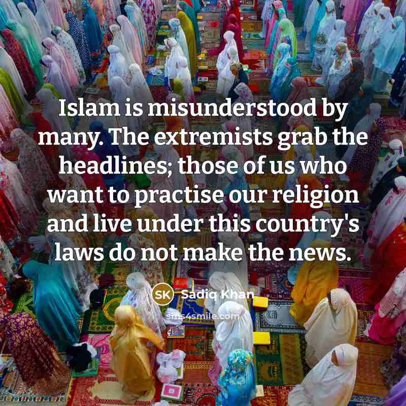 “Islam is misunderstood by many. The extremists grab the headlines; those of us who want to practise our religion and live under this country's laws do not make the news.” quote by Sadiq Khan