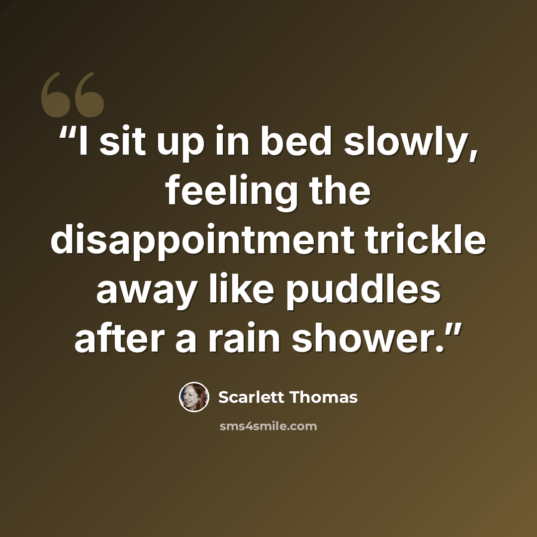 “I sit up in bed slowly, feeling the disappointment trickle away like puddles after a rain shower.” quote by Scarlett Thomas