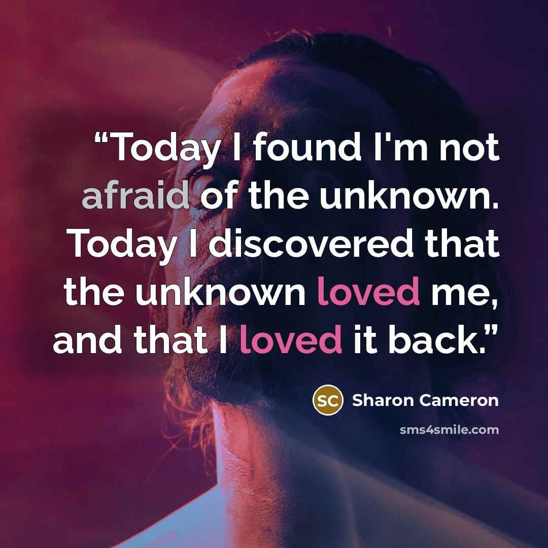 “Today I found I'm not afraid of the unknown. Today I discovered that the unknown loved me, and that I loved it back.” quote by Sharon Cameron