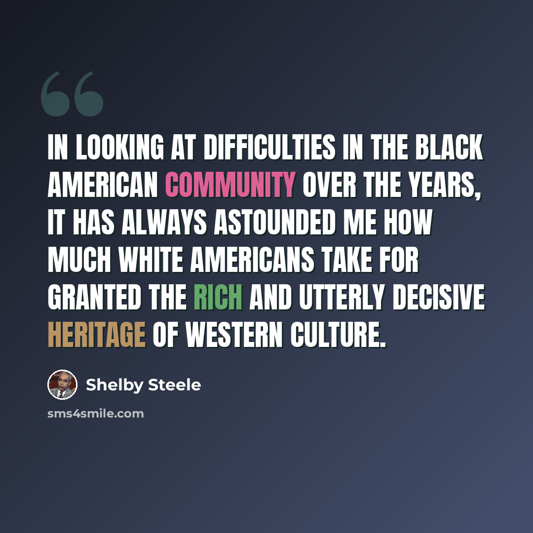 “In looking at difficulties in the black American community over the years, it has always astounded me how much white Americans take for granted the rich and utterly decisive heritage of Western culture.” quote by Shelby Steele