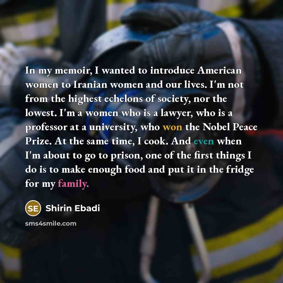 “In my memoir, I wanted to introduce American women to Iranian women and our lives. I'm not from the highest echelons of society, nor the lowest. I'm a women who is a lawyer, who is a professor at a university, who won the Nobel Peace Prize. At the same time, I cook. And even when I'm about to go…” quote by Shirin Ebadi