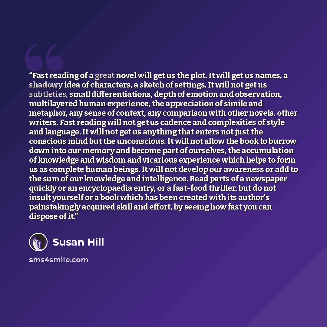 “Fast reading of a great novel will get us the plot. It will get us names, a shadowy idea of characters, a sketch of settings. It will not get us subtleties, small differentiations, depth of emotion and observation, multilayered human experience, the appreciation of simile and metaphor, any sense…” quote by Susan Hill