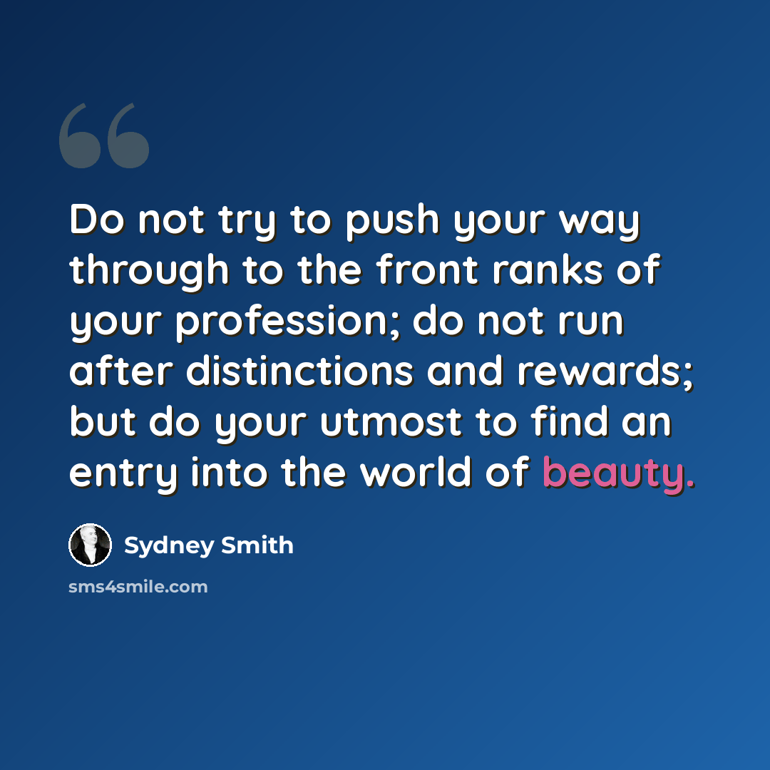 “Do not try to push your way through to the front ranks of your profession; do not run after distinctions and rewards; but do your utmost to find an entry into the world of beauty.” quote by Sydney Smith