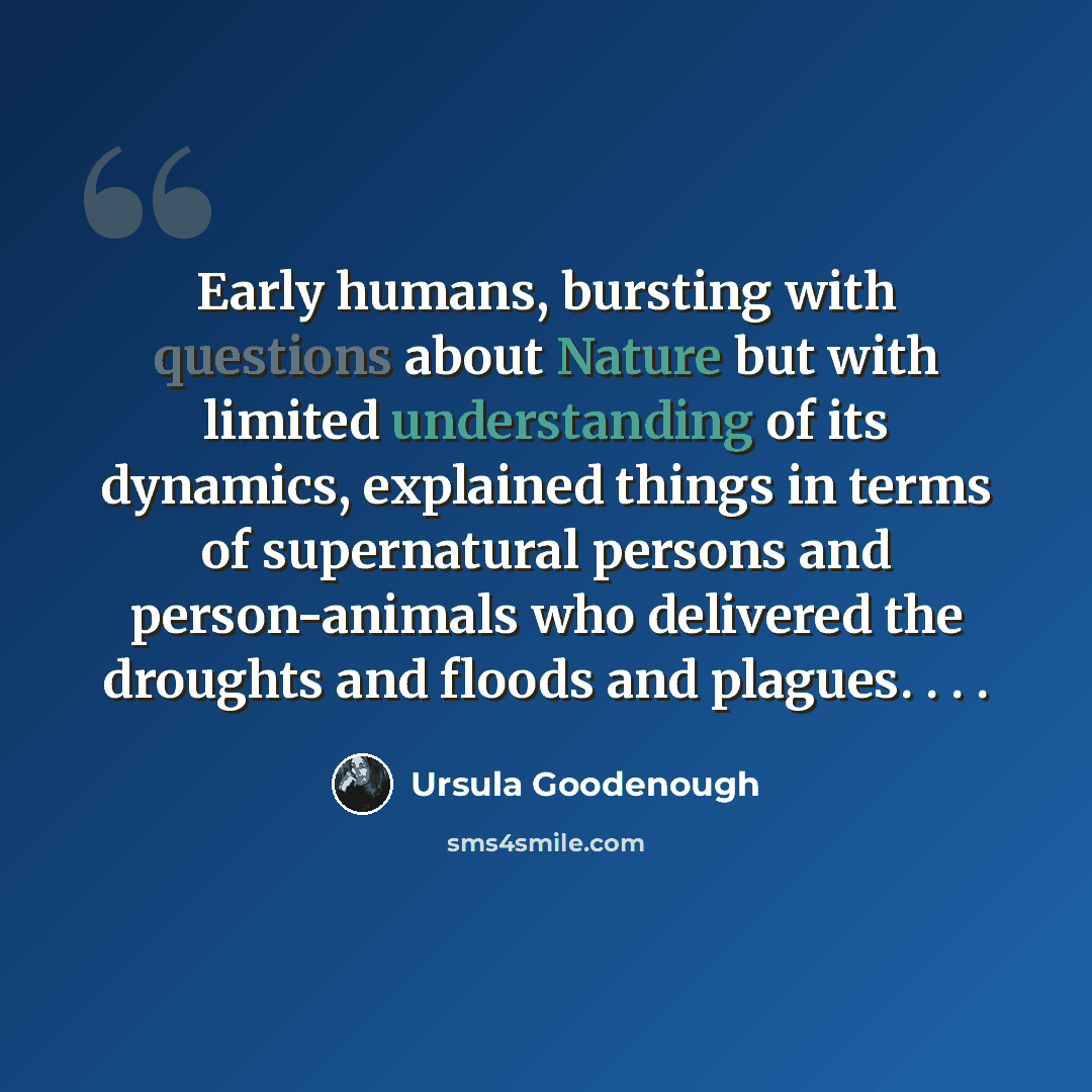“Early humans, bursting with questions about Nature but with limited understanding of its dynamics, explained things in terms of supernatural persons and person-animals who delivered the droughts and floods and plagues. . . .” quote by Ursula Goodenough