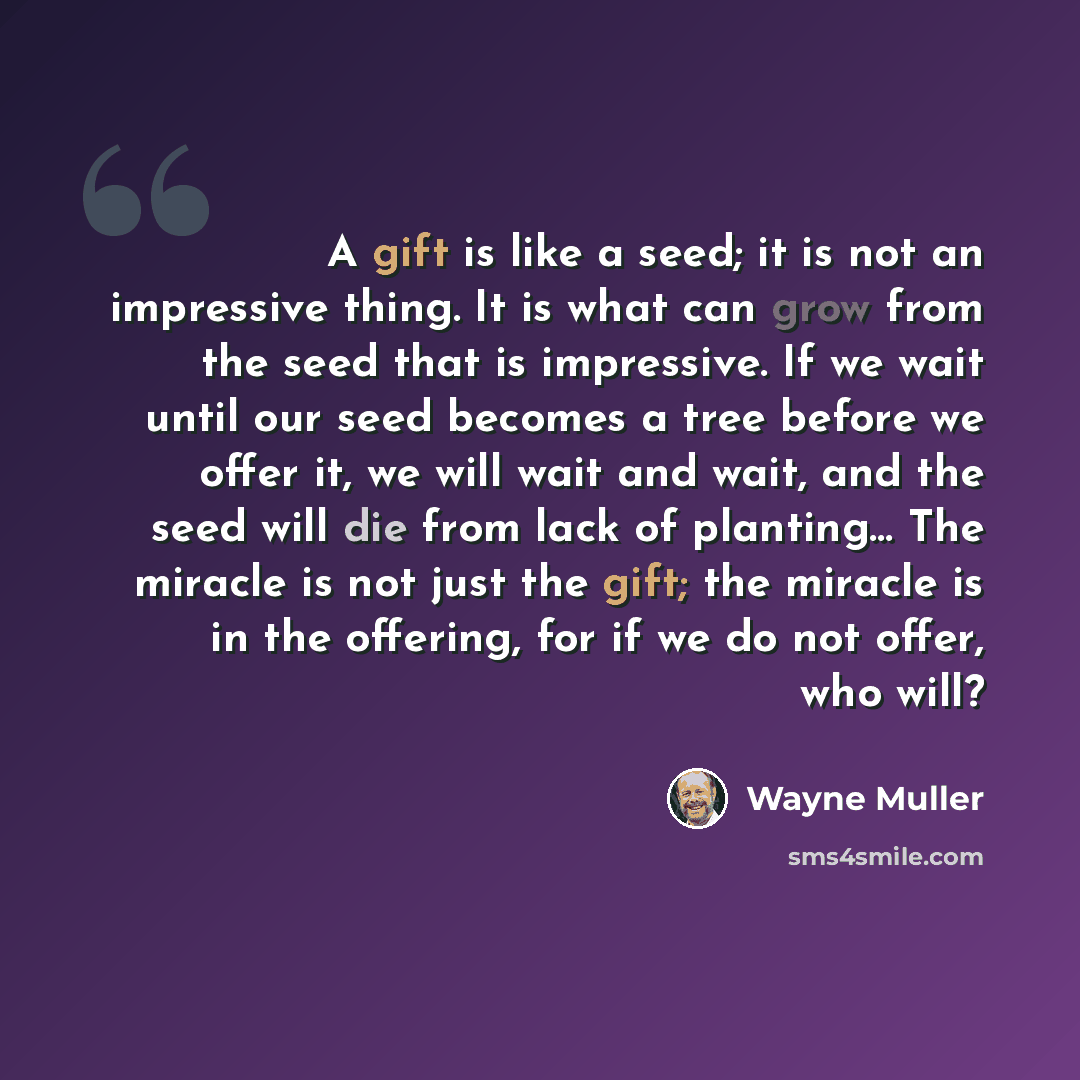 “A gift is like a seed; it is not an impressive thing. It is what can grow from the seed that is impressive. If we wait until our seed becomes a tree before we offer it, we will wait and wait, and the seed will die from lack of planting… The miracle is not just the gift; the miracle is in the…” quote by Wayne Muller