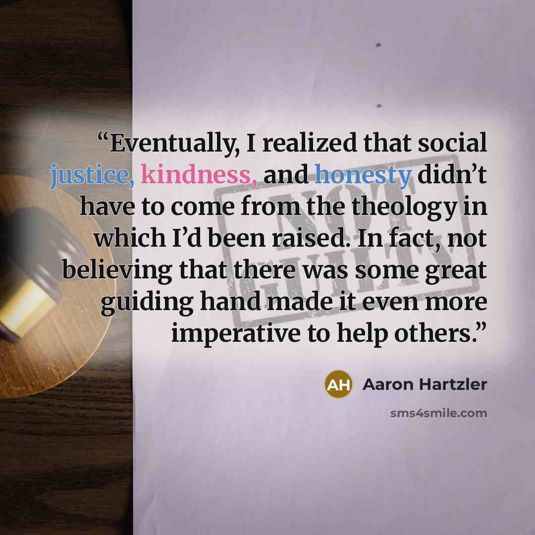 “Eventually, I realized that social justice, kindness, and honesty didn’t have to come from the theology in which I’d been raised. In fact, not believing that there was some great guiding hand made it even more imperative to help others.” quote by Aaron Hartzler