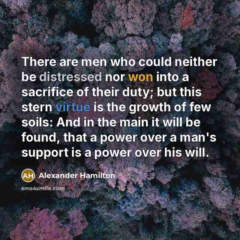 “There are men who could neither be distressed nor won into a sacrifice of their duty; but this stern virtue is the growth of few soils: And in the main it will be found, that a power over a man's support is a power over his will.” quote by Alexander Hamilton