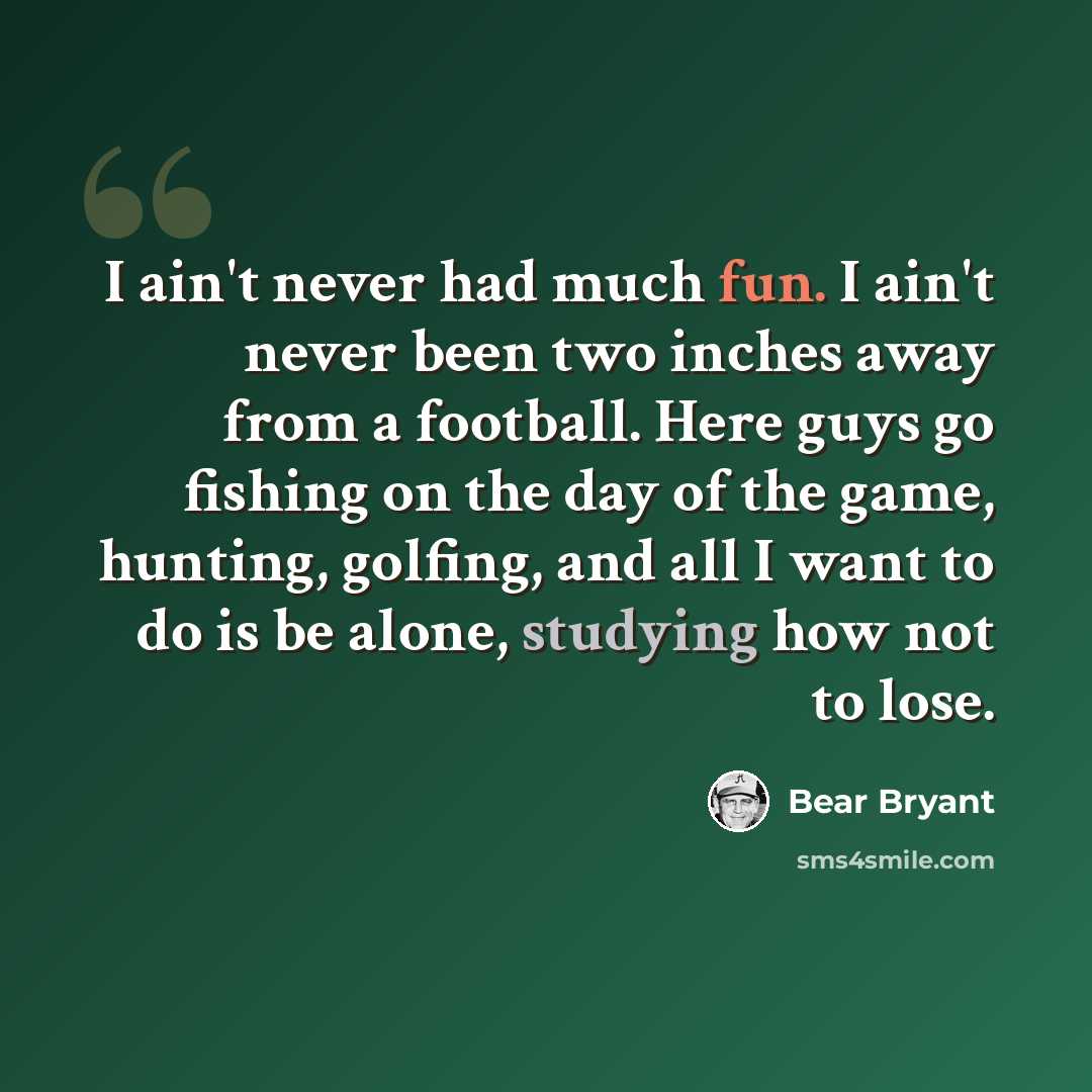 “I ain't never had much fun. I ain't never been two inches away from a football. Here guys go fishing on the day of the game, hunting, golfing, and all I want to do is be alone, studying how not to lose.” quote by Bear Bryant