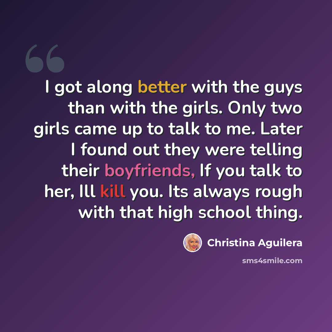 “I got along better with the guys than with the girls. Only two girls came up to talk to me. Later I found out they were telling their boyfriends, If you talk to her, Ill kill you. Its always rough with that high school thing.” quote by Christina Aguilera