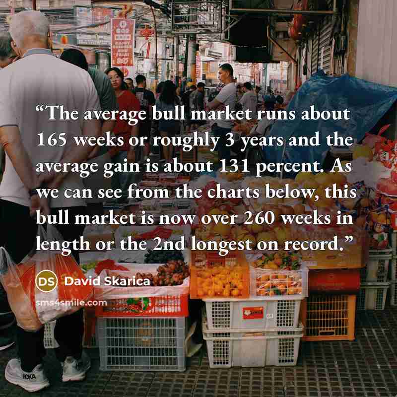 “The average bull market runs about 165 weeks or roughly 3 years and the average gain is about 131 percent. As we can see from the charts below, this bull market is now over 260 weeks in length or the 2nd longest on record.” quote by David Skarica