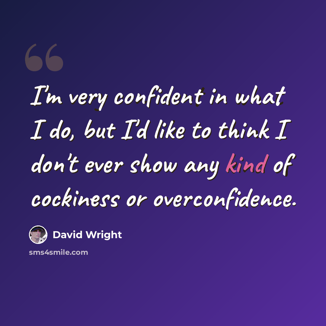 “I'm very confident in what I do, but I'd like to think I don't ever show any kind of cockiness or overconfidence.” quote by David Wright