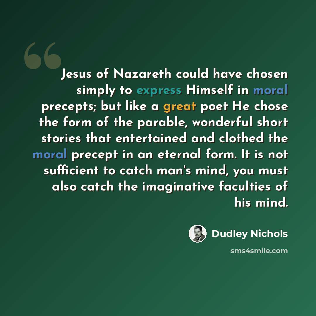“Jesus of Nazareth could have chosen simply to express Himself in moral precepts; but like a great poet He chose the form of the parable, wonderful short stories that entertained and clothed the moral precept in an eternal form. It is not sufficient to catch man's mind, you must also catch the…” quote by Dudley Nichols