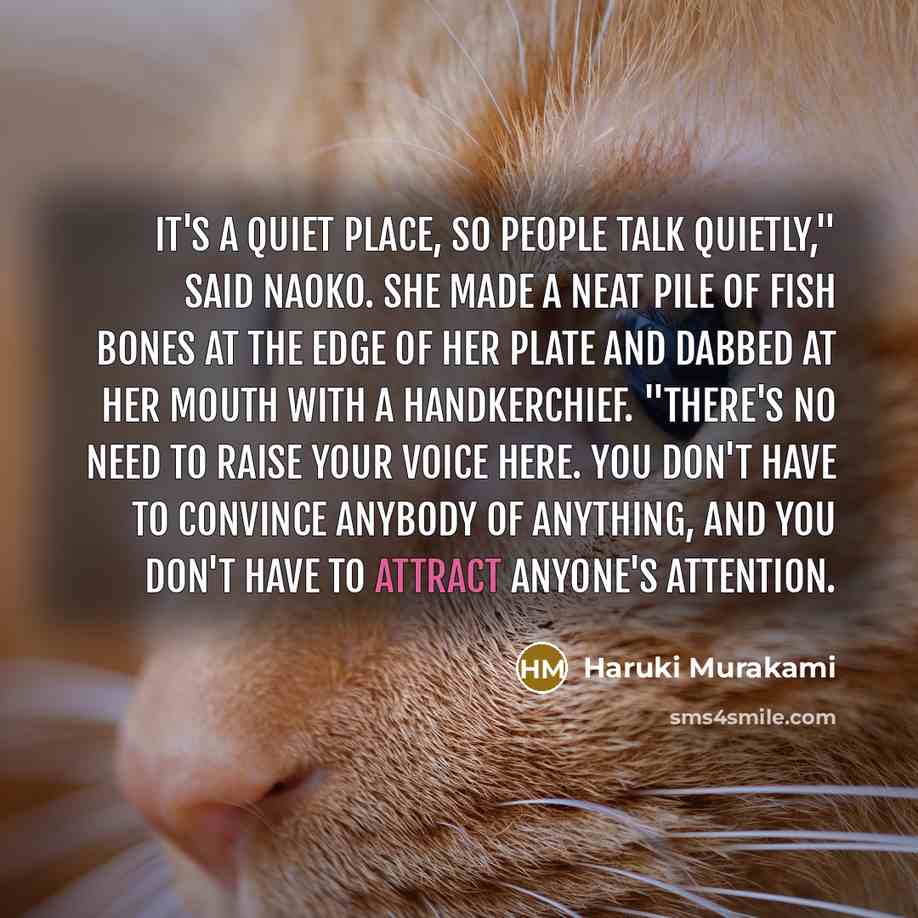 “It's a quiet place, so people talk quietly," said Naoko. She made a neat pile of fish bones at the edge of her plate and dabbed at her mouth with a handkerchief. "There's no need to raise your voice here. You don't have to convince anybody of anything, and you don't have to attract anyone's…” quote by Haruki Murakami