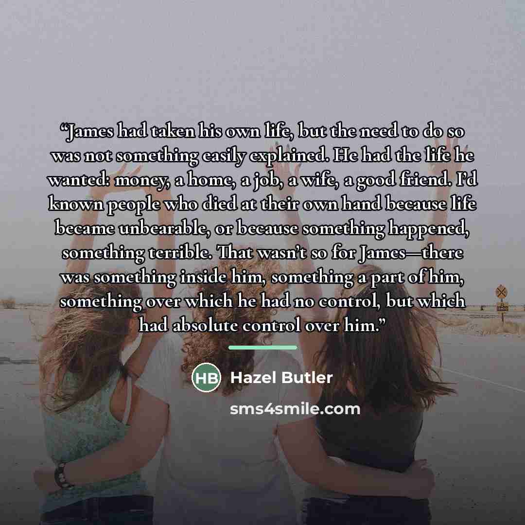 “James had taken his own life, but the need to do so was not something easily explained. He had the life he wanted: money, a home, a job, a wife, a good friend. I’d known people who died at their own hand because life became unbearable, or because something happened, something terrible. That wasn’t…” quote by Hazel Butler