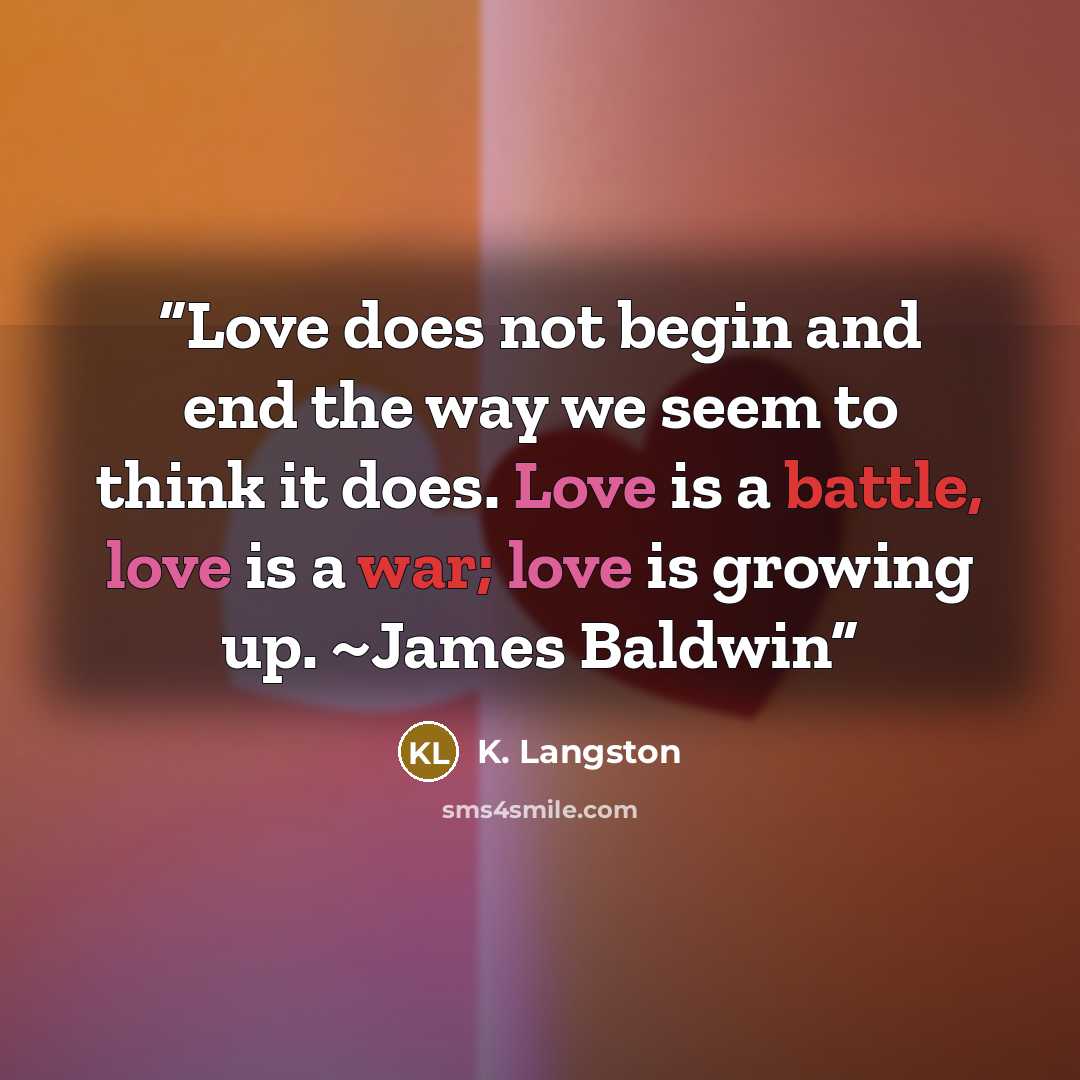 “Love does not begin and end the way we seem to think it does. Love is a battle, love is a war; love is growing up. ~James Baldwin” quote by K. Langston