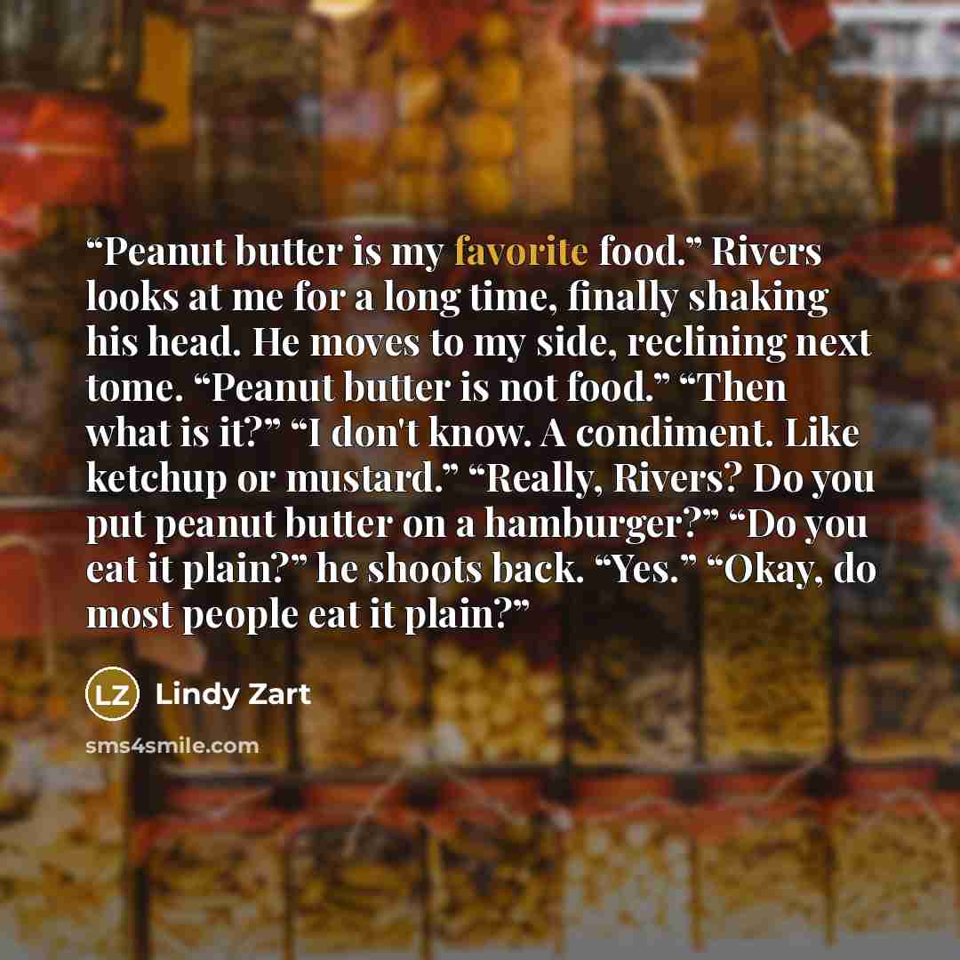 “Peanut butter is my favorite food.” Rivers looks at me for a long time, finally shaking his head. He moves to my side, reclining next tome. “Peanut butter is not food.” “Then what is it?” “I don't know. A condiment. Like ketchup or mustard.” “Really, Rivers? Do you put peanut butter on a…” quote by Lindy Zart