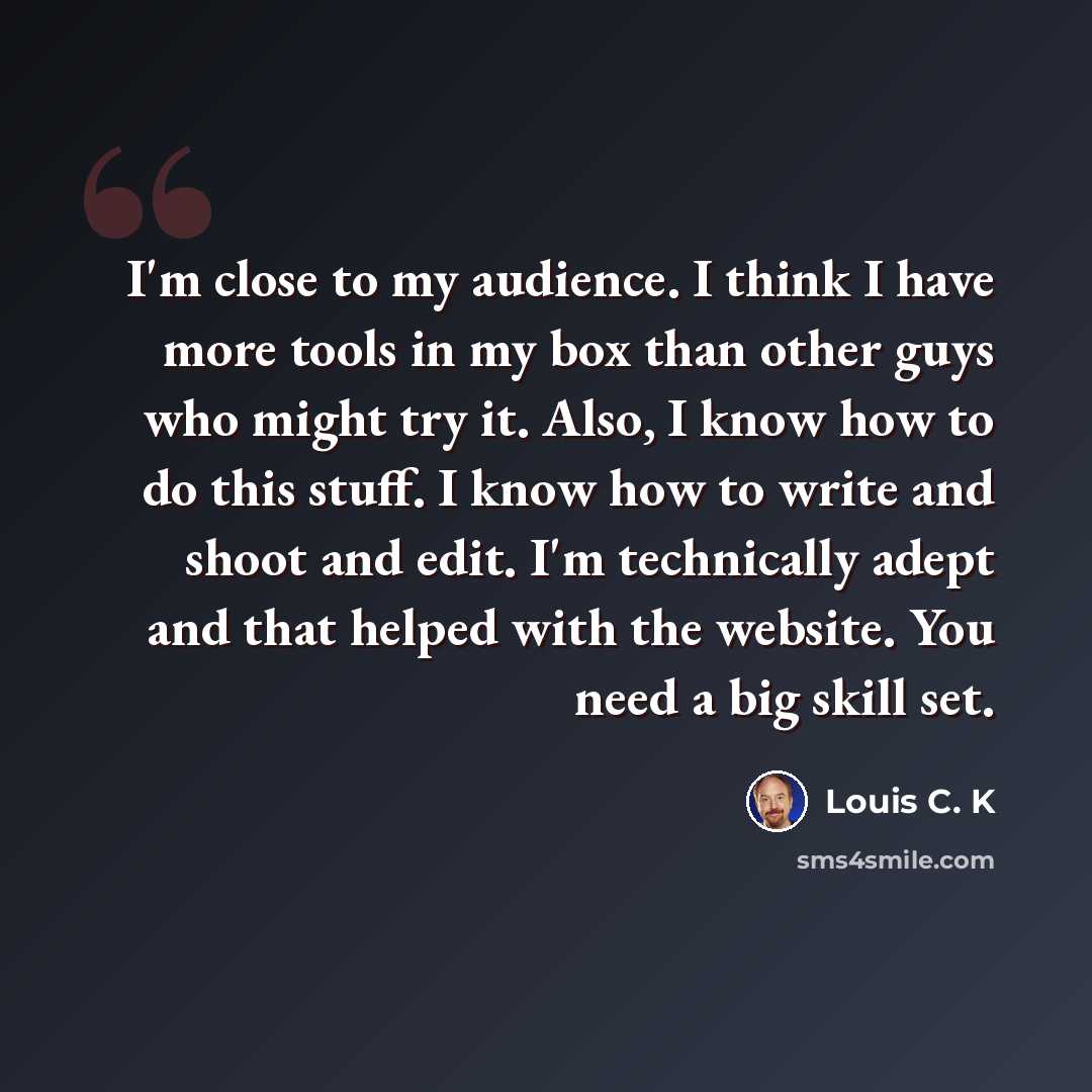 “I'm close to my audience. I think I have more tools in my box than other guys who might try it. Also, I know how to do this stuff. I know how to write and shoot and edit. I'm technically adept and that helped with the website. You need a big skill set.” quote by Louis C. K