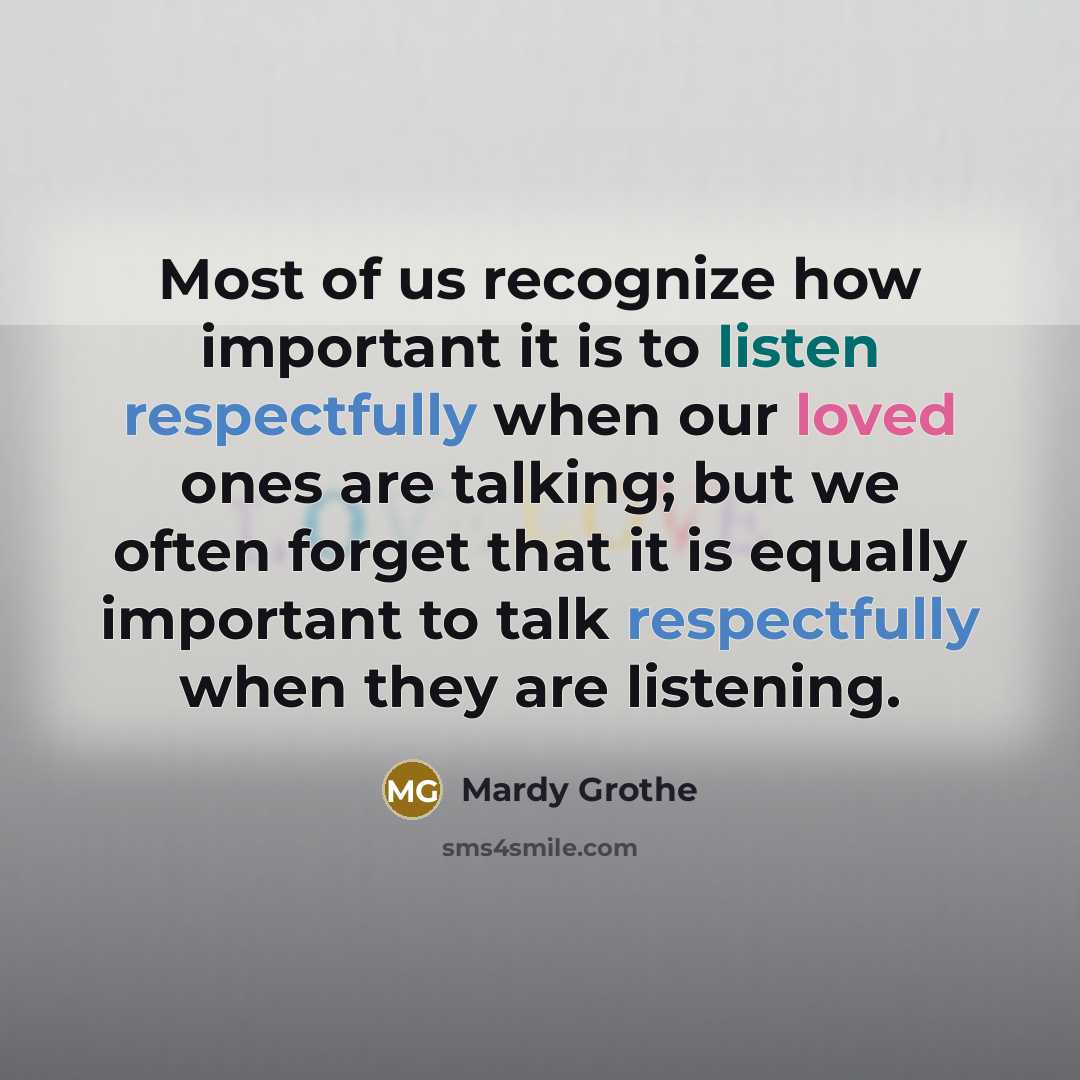 “Most of us recognize how important it is to listen respectfully when our loved ones are talking; but we often forget that it is equally important to talk respectfully when they are listening.” quote by Mardy Grothe