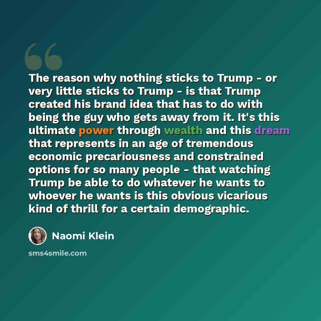 “The reason why nothing sticks to Trump - or very little sticks to Trump - is that Trump created his brand idea that has to do with being the guy who gets away from it. It's this ultimate power through wealth and this dream that represents in an age of tremendous economic precariousness and…” quote by Naomi Klein
