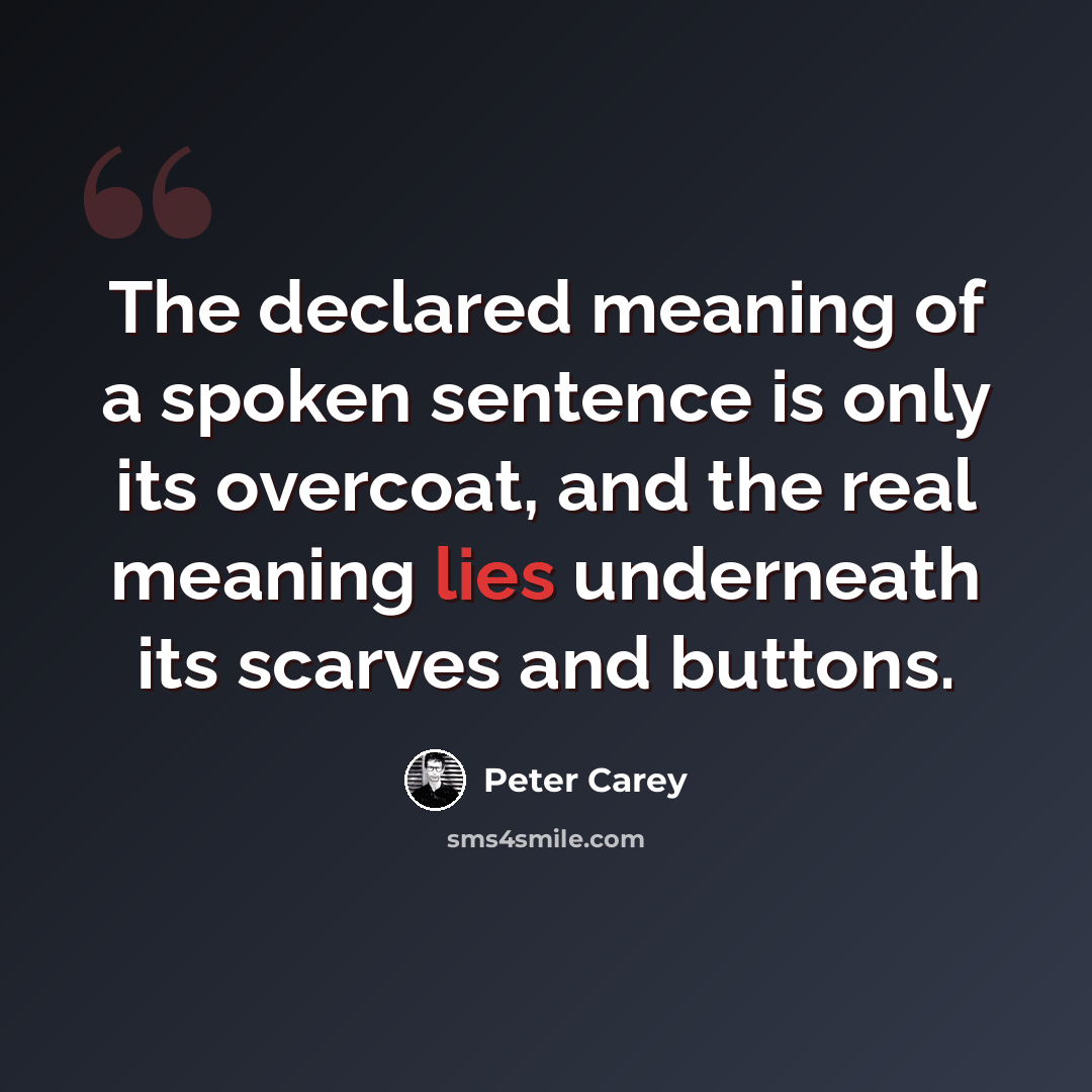 “The declared meaning of a spoken sentence is only its overcoat, and the real meaning lies underneath its scarves and buttons.” quote by Peter Carey